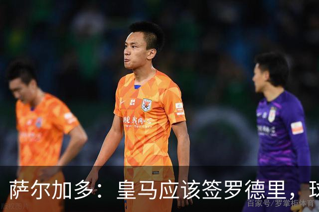 萨尔加多：皇马应该签罗德里，球队必须以西班牙球员为基础